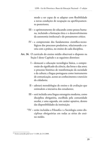 LDB – Lei de Diretrizes e Bases da Educação Nacional – 5a
edição
29
modo a ser capaz de se adaptar com ﬂexibilidade
a novas condições de ocupação ou aperfeiçoamen-
to posteriores;
	 III –	o aprimoramento do educando como pessoa huma-
na, incluindo a formação ética e o desenvolvimento
da autonomia intelectual e do pensamento crítico;
	 IV –	a compreensão dos fundamentos cientíﬁco-tecno-
lógicos dos processos produtivos, relacionando a te-
oria com a prática, no ensino de cada disciplina.
	 Art. 36.	 O currículo do ensino médio observará o disposto na
Seção I deste Capítulo e as seguintes diretrizes:
	 I –	destacará a educação tecnológica básica, a compre-
ensão do signiﬁcado da ciência, das letras e das artes;
o processo histórico de transformação da sociedade
e da cultura; a língua portuguesa como instrumento
de comunicação, acesso ao conhecimento e exercício
da cidadania;
	 II –	adotará metodologias de ensino e de avaliação que
estimulem a iniciativa dos estudantes;
	 III –	será incluída uma língua estrangeira moderna, como
disciplina obrigatória, escolhida pela comunidade
escolar, e uma segunda, em caráter optativo, dentro
das disponibilidades da instituição;
	 23
IV –	serão incluídas a Filosofia e a Sociologia como dis-
ciplinas obrigatórias em todas as séries do ensi-
no médio.
23	
Inciso acrescido pela Lei no
11.684, de 2-6-2008.
 