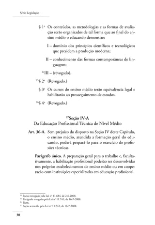 Série Legislação
30
	 § 1o
	 Os conteúdos, as metodologias e as formas de avalia-
ção serão organizados de tal forma que ao ﬁnal do en-
sino médio o educando demonstre:
	 I –	domínio dos princípios cientíﬁcos e tecnológicos
que presidem a produção moderna;
	 II –	conhecimento das formas contemporâneas de lin-
guagem;
	 24
III –	(revogado).
	 25
§ 2o
	 (Revogado.)
	 § 3o
	 Os cursos do ensino médio terão equivalência legal e
habilitarão ao prosseguimento de estudos.
	 26
§ 4o
	 (Revogado.)
27
Seção IV-A
Da Educação Profissional Técnica de Nível Médio
	 Art. 36-A.	 Sem prejuízo do disposto na Seção IV deste Capítulo,
o ensino médio, atendida a formação geral do edu-
cando, poderá prepará-lo para o exercício de profis-
sões técnicas.
Parágrafo único. A preparação geral para o trabalho e, faculta-
tivamente, a habilitação profissional poderão ser desenvolvidas
nos próprios estabelecimentos de ensino médio ou em coope-
ração com instituições especializadas em educação profissional.
24	
Inciso revogado pela Lei no
11.684, de 2-6-2008.
25	
Parágrafo revogado pela Lei no
11.741, de 16-7-2008.
26	
Idem.
27	
Seção acrescida pela Lei no
11.741, de 16-7-2008.
 
