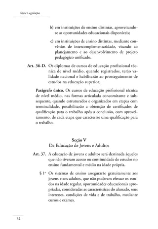 Série Legislação
32
	 b)	em instituições de ensino distintas, aproveitando-
se as oportunidades educacionais disponíveis;
	 c)	em instituições de ensino distintas, mediante con-
vênios de intercomplementaridade, visando ao
planejamento e ao desenvolvimento de projeto
pedagógico unificado.
	 Art. 36-D.	 Os diplomas de cursos de educação profissional téc-
nica de nível médio, quando registrados, terão va-
lidade nacional e habilitarão ao prosseguimento de
estudos na educação superior.
Parágrafo único. Os cursos de educação profissional técnica
de nível médio, nas formas articulada concomitante e sub-
sequente, quando estruturados e organizados em etapas com
terminalidade, possibilitarão a obtenção de certificados de
qualificação para o trabalho após a conclusão, com aprovei-
tamento, de cada etapa que caracterize uma qualificação para
o trabalho.
Seção V
Da Educação de Jovens e Adultos
	 Art. 37.	 A educação de jovens e adultos será destinada àqueles
que não tiveram acesso ou continuidade de estudos no
ensino fundamental e médio na idade própria.
	 § 1o
	 Os sistemas de ensino assegurarão gratuitamente aos
jovens e aos adultos, que não puderam efetuar os estu-
dos na idade regular, oportunidades educacionais apro-
priadas, consideradas as características do alunado, seus
interesses, condições de vida e de trabalho, mediante
cursos e exames.
 
