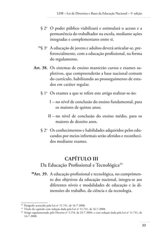 LDB – Lei de Diretrizes e Bases da Educação Nacional – 5a
edição
33
	 § 2o
	 O poder público viabilizará e estimulará o acesso e a
permanência do trabalhador na escola, mediante ações
integradas e complementares entre si.
	 28
§ 3o	
A educação de jovens e adultos deverá articular-se, pre-
ferencialmente, com a educação profissional, na forma
do regulamento.
	 Art. 38.	 Os sistemas de ensino manterão cursos e exames su-
pletivos, que compreenderão a base nacional comum
do currículo, habilitando ao prosseguimento de estu-
dos em caráter regular.
	 § 1o
	 Os exames a que se refere este artigo realizar-se-ão:
	 I –	no nível de conclusão do ensino fundamental, para
os maiores de quinze anos;
	 II –	no nível de conclusão do ensino médio, para os
maiores de dezoito anos.
	 § 2o
	 Os conhecimentos e habilidades adquiridos pelos edu-
candos por meios informais serão aferidos e reconheci-
dos mediante exames.
CAPÍTULO III
Da Educação Profissional e Tecnológica29
	 30
Art. 39.	 A educação profissional e tecnológica, no cumprimen-
to dos objetivos da educação nacional, integra-se aos
diferentes níveis e modalidades de educação e às di-
mensões do trabalho, da ciência e da tecnologia.
28	
Parágrafo acrescido pela Lei no
11.741, de 16-7-2008.
29	
Título do capítulo com redação dada pela Lei no
11.741, de 16-7-2008.
30	
Artigo regulamentado pelo Decreto no
5.154, de 23-7-2004, e com redação dada pela Lei no
11.741, de
16-7-2008.
 