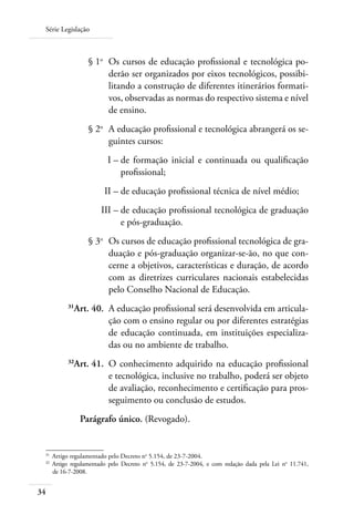 Série Legislação
34
	 § 1o
	 Os cursos de educação profissional e tecnológica po-
derão ser organizados por eixos tecnológicos, possibi-
litando a construção de diferentes itinerários formati-
vos, observadas as normas do respectivo sistema e nível
de ensino.
	 § 2o
	 A educação profissional e tecnológica abrangerá os se-
guintes cursos:
	 I –	de formação inicial e continuada ou qualificação
profissional;
	 II –	de educação profissional técnica de nível médio;
	 III –	de educação profissional tecnológica de graduação
e pós-graduação.
	 § 3o
	 Os cursos de educação profissional tecnológica de gra-
duação e pós-graduação organizar-se-ão, no que con-
cerne a objetivos, características e duração, de acordo
com as diretrizes curriculares nacionais estabelecidas
pelo Conselho Nacional de Educação.
	 31
Art. 40.	 A educação proﬁssional será desenvolvida em articula-
ção com o ensino regular ou por diferentes estratégias
de educação continuada, em instituições especializa-
das ou no ambiente de trabalho.
	 32
Art. 41.	 O conhecimento adquirido na educação profissional
e tecnológica, inclusive no trabalho, poderá ser objeto
de avaliação, reconhecimento e certificação para pros-
seguimento ou conclusão de estudos.
Parágrafo único. (Revogado).
31	
Artigo regulamentado pelo Decreto no
5.154, de 23-7-2004.
32	
Artigo regulamentado pelo Decreto no
5.154, de 23-7-2004, e com redação dada pela Lei no
11.741,
de 16-7-2008.
 