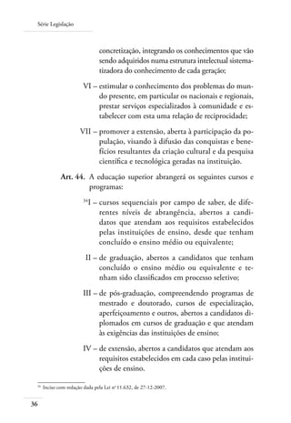 Série Legislação
36
concretização, integrando os conhecimentos que vão
sendo adquiridos numa estrutura intelectual sistema-
tizadora do conhecimento de cada geração;
	 VI –	estimular o conhecimento dos problemas do mun-
do presente, em particular os nacionais e regionais,
prestar serviços especializados à comunidade e es-
tabelecer com esta uma relação de reciprocidade;
	 VII –	promover a extensão, aberta à participação da po-
pulação, visando à difusão das conquistas e bene-
fícios resultantes da criação cultural e da pesquisa
cientíﬁca e tecnológica geradas na instituição.
	 Art. 44.	 A educação superior abrangerá os seguintes cursos e
programas:
	 34
I –	cursos sequenciais por campo de saber, de dife-
rentes níveis de abrangência, abertos a candi-
datos que atendam aos requisitos estabelecidos
pelas instituições de ensino, desde que tenham
concluído o ensino médio ou equivalente;
	 II –	de graduação, abertos a candidatos que tenham
concluído o ensino médio ou equivalente e te-
nham sido classiﬁcados em processo seletivo;
	 III –	de pós-graduação, compreendendo programas de
mestrado e doutorado, cursos de especialização,
aperfeiçoamento e outros, abertos a candidatos di-
plomados em cursos de graduação e que atendam
às exigências das instituições de ensino;
	 IV –	de extensão, abertos a candidatos que atendam aos
requisitos estabelecidos em cada caso pelas institui-
ções de ensino.
34	
Inciso com redação dada pela Lei no
11.632, de 27-12-2007.
 