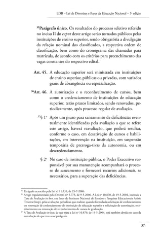 LDB – Lei de Diretrizes e Bases da Educação Nacional – 5a
edição
37
35
Parágrafo único. Os resultados do processo seletivo referido
no inciso II do caput deste artigo serão tornados públicos pelas
instituições de ensino superior, sendo obrigatória a divulgação
da relação nominal dos classiﬁcados, a respectiva ordem de
classiﬁcação, bem como do cronograma das chamadas para
matrícula, de acordo com os critérios para preenchimento das
vagas constantes do respectivo edital.
	 Art. 45.	 A educação superior será ministrada em instituições
de ensino superior, públicas ou privadas, com variados
graus de abrangência ou especialização.
	 36
Art. 46.	 A autorização e o reconhecimento de cursos, bem
como o credenciamento de instituições de educação
superior, terão prazos limitados, sendo renovados, pe-
riodicamente, após processo regular de avaliação.
	 37
§ 1o
	 Após um prazo para saneamento de deﬁciências even-
tualmente identiﬁcadas pela avaliação a que se refere
este artigo, haverá reavaliação, que poderá resultar,
conforme o caso, em desativação de cursos e habili-
tações, em intervenção na instituição, em suspensão
temporária de prerroga-tivas da autonomia, ou em
descredenciamento.
	 § 2o
	 No caso de instituição pública, o Poder Executivo res-
ponsável por sua manutenção acompanhará o proces-
so de saneamento e fornecerá recursos adicionais, se
necessários, para a superação das deﬁciências.
35	
Parágrafo acrescido pela Lei no
11.331, de 25-7-2006.
36	
Artigo regulamentado pelo Decreto nº 5.773, de 9-5-2006. A Lei no
10.870, de 19-5-2004, instituiu a
Taxa de Avaliação in loco, em favor do Instituto Nacional de Estudos e Pesquisas Educacionais Anísio
Teixeira (Inep), pelas avaliações periódicas que realizar, quando formulada solicitação de credenciamento
ou renovação de credenciamento de instituição de educação superior e solicitação de autorização, reco-
nhecimento ou renovação de reconhecimento de cursos de graduação.
37	
A Taxa de Avaliação in loco, de que trata a Lei no
10.870, de 19-5-2004, será também devida no caso da
reavaliação de que trata esse parágrafo.
 