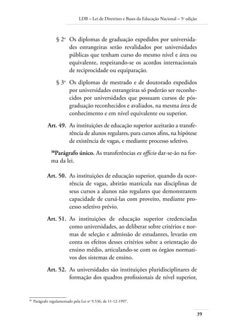 LDB – Lei de Diretrizes e Bases da Educação Nacional – 5a
edição
39
	 § 2o
	 Os diplomas de graduação expedidos por universida-
des estrangeiras serão revalidados por universidades
públicas que tenham curso do mesmo nível e área ou
equivalente, respeitando-se os acordos internacionais
de reciprocidade ou equiparação.
	 § 3o
	 Os diplomas de mestrado e de doutorado expedidos
por universidades estrangeiras só poderão ser reconhe-
cidos por universidades que possuam cursos de pós-
graduação reconhecidos e avaliados, na mesma área de
conhecimento e em nível equivalente ou superior.
	 Art. 49.	 As instituições de educação superior aceitarão a transfe-
rência de alunos regulares, para cursos aﬁns, na hipótese
de existência de vagas, e mediante processo seletivo.
38
Parágrafo único. As transferências ex ofﬁcio dar-se-ão na for-
ma da lei.
	 Art. 50.	 As instituições de educação superior, quando da ocor-
rência de vagas, abrirão matrícula nas disciplinas de
seus cursos a alunos não regulares que demonstrarem
capacidade de cursá-las com proveito, mediante pro-
cesso seletivo prévio.
	 Art. 51.	 As instituições de educação superior credenciadas
como universidades, ao deliberar sobre critérios e nor-
mas de seleção e admissão de estudantes, levarão em
conta os efeitos desses critérios sobre a orientação do
ensino médio, articulando-se com os órgãos normati-
vos dos sistemas de ensino.
	 Art. 52.	 As universidades são instituições pluridisciplinares de
formação dos quadros proﬁssionais de nível superior,
38	
Parágrafo regulamentado pela Lei no
9.536, de 11-12-1997.
 