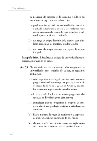 Série Legislação
40
de pesquisa, de extensão e de domínio e cultivo do
saber humano, que se caracterizam por:
	 I –	produção intelectual institucionalizada mediante
o estudo sistemático dos temas e problemas mais
relevantes, tanto do ponto de vista cientíﬁco e cul-
tural, quanto regional e nacional;
	 II –	um terço do corpo docente, pelo menos, com titu-
lação acadêmica de mestrado ou doutorado;
	 III –	um terço do corpo docente em regime de tempo
integral.
Parágrafo único. É facultada a criação de universidades espe-
cializadas por campo do saber.
	 Art. 53.	 No exercício de sua autonomia, são asseguradas às
universidades, sem prejuízo de outras, as seguintes
atribuições:
	 I –	criar, organizar e extinguir, em sua sede, cursos e
programas de educação superior previstos nesta lei,
obedecendo às normas gerais da União e, quando
for o caso, do respectivo sistema de ensino;
	 II –	ﬁxar os currículos dos seus cursos e programas, ob-
servadas as diretrizes gerais pertinentes;
	 III –	estabelecer planos, programas e projetos de pes-
quisa cientíﬁca, produção artística e atividades de
extensão;
	 IV –	ﬁxar o número de vagas de acordo com a capacida-
de institucional e as exigências do seu meio;
	 V –	elaborar e reformar os seus estatutos e regimentos
em consonância com as normas gerais atinentes;
 