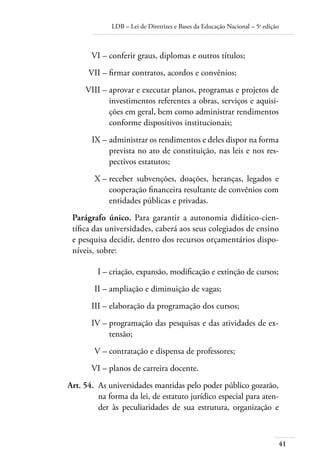 LDB – Lei de Diretrizes e Bases da Educação Nacional – 5a
edição
41
	 VI –	conferir graus, diplomas e outros títulos;
	 VII –	ﬁrmar contratos, acordos e convênios;
	 VIII –	aprovar e executar planos, programas e projetos de
investimentos referentes a obras, serviços e aquisi-
ções em geral, bem como administrar rendimentos
conforme dispositivos institucionais;
	 IX –	administrar os rendimentos e deles dispor na forma
prevista no ato de constituição, nas leis e nos res-
pectivos estatutos;
	 X –	receber subvenções, doações, heranças, legados e
cooperação ﬁnanceira resultante de convênios com
entidades públicas e privadas.
Parágrafo único. Para garantir a autonomia didático-cien-
tíﬁca das universidades, caberá aos seus colegiados de ensino
e pesquisa decidir, dentro dos recursos orçamentários dispo-
níveis, sobre:
	 I –	criação, expansão, modiﬁcação e extinção de cursos;
	 II –	ampliação e diminuição de vagas;
	 III –	elaboração da programação dos cursos;
	 IV –	programação das pesquisas e das atividades de ex-
tensão;
	 V –	contratação e dispensa de professores;
	 VI –	planos de carreira docente.
	 Art. 54.	 As universidades mantidas pelo poder público gozarão,
na forma da lei, de estatuto jurídico especial para aten-
der às peculiaridades de sua estrutura, organização e
 