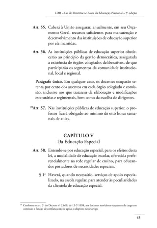 LDB – Lei de Diretrizes e Bases da Educação Nacional – 5a
edição
43
	 Art. 55.	 Caberá à União assegurar, anualmente, em seu Orça-
mento Geral, recursos suﬁcientes para manutenção e
desenvolvimento das instituições de educação superior
por ela mantidas.
	 Art. 56.	 As instituições públicas de educação superior obede-
cerão ao princípio da gestão democrática, assegurada
a existência de órgãos colegiados deliberativos, de que
participarão os segmentos da comunidade institucio-
nal, local e regional.
Parágrafo único. Em qualquer caso, os docentes ocuparão se-
tenta por cento dos assentos em cada órgão colegiado e comis-
são, inclusive nos que tratarem da elaboração e modiﬁcações
estatutárias e regimentais, bem como da escolha de dirigentes.
	 39
Art. 57.	 Nas instituições públicas de educação superior, o pro-
fessor ﬁcará obrigado ao mínimo de oito horas sema-
nais de aulas.
CAPÍTULO V
Da Educação Especial
	 Art. 58.	 Entende-se por educação especial, para os efeitos desta
lei, a modalidade de educação escolar, oferecida prefe-
rencialmente na rede regular de ensino, para educan-
dos portadores de necessidades especiais.
	 § 1o
	 Haverá, quando necessário, serviços de apoio especia-
lizado, na escola regular, para atender às peculiaridades
da clientela de educação especial.
39	
Conforme o art. 3o
do Decreto no
2.668, de 13-7-1998, aos docentes servidores ocupantes de cargo em
comissão e função de conﬁança não se aplica o disposto nesse artigo.
 