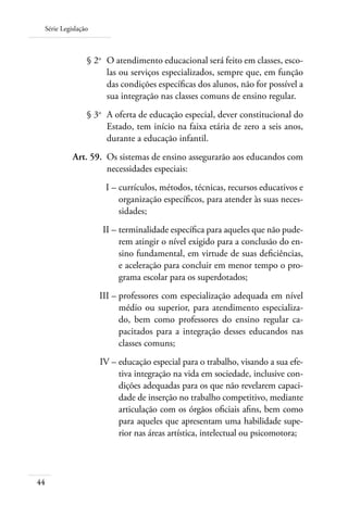 Série Legislação
44
	 § 2o
	 O atendimento educacional será feito em classes, esco-
las ou serviços especializados, sempre que, em função
das condições especíﬁcas dos alunos, não for possível a
sua integração nas classes comuns de ensino regular.
	 § 3o
	 A oferta de educação especial, dever constitucional do
Estado, tem início na faixa etária de zero a seis anos,
durante a educação infantil.
	 Art. 59.	 Os sistemas de ensino assegurarão aos educandos com
necessidades especiais:
	 I –	currículos, métodos, técnicas, recursos educativos e
organização especíﬁcos, para atender às suas neces-
sidades;
	 II –	terminalidade especíﬁca para aqueles que não pude-
rem atingir o nível exigido para a conclusão do en-
sino fundamental, em virtude de suas deﬁciências,
e aceleração para concluir em menor tempo o pro-
grama escolar para os superdotados;
	 III –	professores com especialização adequada em nível
médio ou superior, para atendimento especializa-
do, bem como professores do ensino regular ca-
pacitados para a integração desses educandos nas
classes comuns;
	 IV –	educação especial para o trabalho, visando a sua efe-
tiva integração na vida em sociedade, inclusive con-
dições adequadas para os que não revelarem capaci-
dade de inserção no trabalho competitivo, mediante
articulação com os órgãos oﬁciais aﬁns, bem como
para aqueles que apresentam uma habilidade supe-
rior nas áreas artística, intelectual ou psicomotora;
 