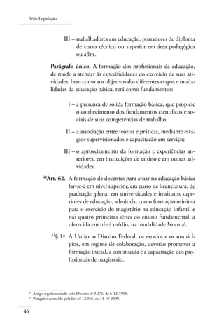 Série Legislação
46
	 III –	trabalhadores em educação, portadores de diploma
de curso técnico ou superior em área pedagógica
ou afim.
Parágrafo único. A formação dos profissionais da educação,
de modo a atender às especificidades do exercício de suas ati-
vidades, bem como aos objetivos das diferentes etapas e moda-
lidades da educação básica, terá como fundamentos:
	 I –	a presença de sólida formação básica, que propicie
o conhecimento dos fundamentos científicos e so-
ciais de suas competências de trabalho;
	 II –	a associação entre teorias e práticas, mediante está-
gios supervisionados e capacitação em serviço;
	 III –	o aproveitamento da formação e experiências an-
teriores, em instituições de ensino e em outras ati-
vidades.
	 42
Art. 62.	 A formação de docentes para atuar na educação básica
far-se-á em nível superior, em curso de licenciatura, de
graduação plena, em universidades e institutos supe-
riores de educação, admitida, como formação mínima
para o exercício do magistério na educação infantil e
nas quatro primeiras séries do ensino fundamental, a
oferecida em nível médio, na modalidade Normal.
	 43
§ 1º	 A União, o Distrito Federal, os estados e os municí-
pios, em regime de colaboração, deverão promover a
formação inicial, a continuada e a capacitação dos pro-
fissionais de magistério.
42	
Artigo regulamentado pelo Decreto no
3.276, de 6-12-1999.
43	
Paragráfo acrescido pela Lei nº 12.056, de 13-10-2009.
 