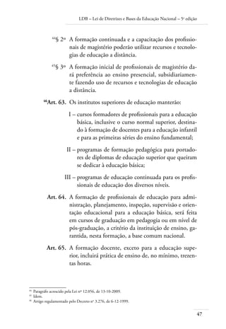 LDB – Lei de Diretrizes e Bases da Educação Nacional – 5a
edição
47
	 44
§ 2º	 A formação continuada e a capacitação dos profissio-
nais de magistério poderão utilizar recursos e tecnolo-
gias de educação a distância.
	 45
§ 3º	 A formação inicial de profissionais de magistério da-
rá preferência ao ensino presencial, subsidiariamen-
te fazendo uso de recursos e tecnologias de educação
a distância.
	 46
Art. 63.	 Os institutos superiores de educação manterão:
	 I –	cursos formadores de proﬁssionais para a educação
básica, inclusive o curso normal superior, destina-
do à formação de docentes para a educação infantil
e para as primeiras séries do ensino fundamental;
	 II –	programas de formação pedagógica para portado-
res de diplomas de educação superior que queiram
se dedicar à educação básica;
	 III –	programas de educação continuada para os proﬁs-
sionais de educação dos diversos níveis.
	 Art. 64.	 A formação de proﬁssionais de educação para admi-
nistração, planejamento, inspeção, supervisão e orien-
tação educacional para a educação básica, será feita
em cursos de graduação em pedagogia ou em nível de
pós-graduação, a critério da instituição de ensino, ga-
rantida, nesta formação, a base comum nacional.
	 Art. 65.	 A formação docente, exceto para a educação supe-
rior, incluirá prática de ensino de, no mínimo, trezen-
tas horas.
44	
Paragráfo acrescido pela Lei nº 12.056, de 13-10-2009.
45	
Idem.
46	
Artigo regulamentado pelo Decreto no
3.276, de 6-12-1999.
 