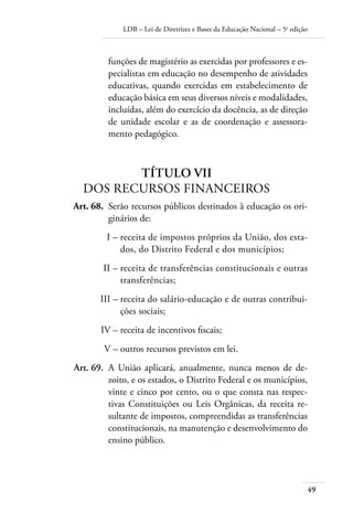 LDB – Lei de Diretrizes e Bases da Educação Nacional – 5a
edição
49
funções de magistério as exercidas por professores e es-
pecialistas em educação no desempenho de atividades
educativas, quando exercidas em estabelecimento de
educação básica em seus diversos níveis e modalidades,
incluídas, além do exercício da docência, as de direção
de unidade escolar e as de coordenação e assessora-
mento pedagógico.
TÍTULO VII
DOS RECURSOS FINANCEIROS
	 Art. 68.	 Serão recursos públicos destinados à educação os ori-
ginários de:
	 I –	receita de impostos próprios da União, dos esta-
dos, do Distrito Federal e dos municípios;
	 II –	receita de transferências constitucionais e outras
transferências;
	 III –	receita do salário-educação e de outras contribui-
ções sociais;
	 IV –	receita de incentivos ﬁscais;
	 V –	outros recursos previstos em lei.
	 Art. 69.	 A União aplicará, anualmente, nunca menos de de-
zoito, e os estados, o Distrito Federal e os municípios,
vinte e cinco por cento, ou o que consta nas respec-
tivas Constituições ou Leis Orgânicas, da receita re-
sultante de impostos, compreendidas as transferências
constitucionais, na manutenção e desenvolvimento do
ensino público.
 