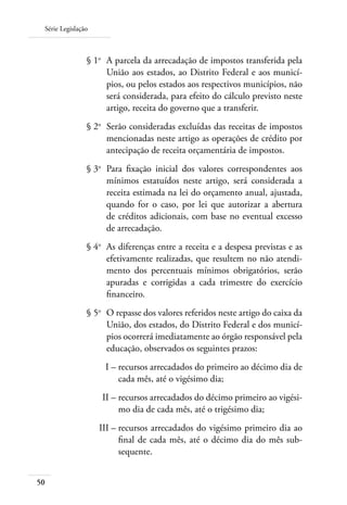 Série Legislação
50
	 § 1o
	 A parcela da arrecadação de impostos transferida pela
União aos estados, ao Distrito Federal e aos municí-
pios, ou pelos estados aos respectivos municípios, não
será considerada, para efeito do cálculo previsto neste
artigo, receita do governo que a transferir.
	 § 2o
	 Serão consideradas excluídas das receitas de impostos
mencionadas neste artigo as operações de crédito por
antecipação de receita orçamentária de impostos.
	 § 3o
	 Para ﬁxação inicial dos valores correspondentes aos
mínimos estatuídos neste artigo, será considerada a
receita estimada na lei do orçamento anual, ajustada,
quando for o caso, por lei que autorizar a abertura
de créditos adicionais, com base no eventual excesso
de arrecadação.
	 § 4o
	 As diferenças entre a receita e a despesa previstas e as
efetivamente realizadas, que resultem no não atendi-
mento dos percentuais mínimos obrigatórios, serão
apuradas e corrigidas a cada trimestre do exercício
ﬁnanceiro.
	 § 5o
	 O repasse dos valores referidos neste artigo do caixa da
União, dos estados, do Distrito Federal e dos municí-
pios ocorrerá imediatamente ao órgão responsável pela
educação, observados os seguintes prazos:
	 I –	recursos arrecadados do primeiro ao décimo dia de
cada mês, até o vigésimo dia;
	 II –	recursos arrecadados do décimo primeiro ao vigési-
mo dia de cada mês, até o trigésimo dia;
	 III –	recursos arrecadados do vigésimo primeiro dia ao
ﬁnal de cada mês, até o décimo dia do mês sub-
sequente.
 