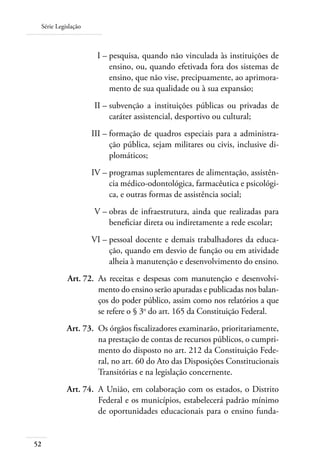 Série Legislação
52
	 I –	pesquisa, quando não vinculada às instituições de
ensino, ou, quando efetivada fora dos sistemas de
ensino, que não vise, precipuamente, ao aprimora-
mento de sua qualidade ou à sua expansão;
	 II –	subvenção a instituições públicas ou privadas de
caráter assistencial, desportivo ou cultural;
	 III –	formação de quadros especiais para a administra-
ção pública, sejam militares ou civis, inclusive di-
plomáticos;
	 IV –	programas suplementares de alimentação, assistên-
cia médico-odontológica, farmacêutica e psicológi-
ca, e outras formas de assistência social;
	 V –	obras de infraestrutura, ainda que realizadas para
beneﬁciar direta ou indiretamente a rede escolar;
	 VI –	pessoal docente e demais trabalhadores da educa-
ção, quando em desvio de função ou em atividade
alheia à manutenção e desenvolvimento do ensino.
	 Art. 72.	 As receitas e despesas com manutenção e desenvolvi-
mento do ensino serão apuradas e publicadas nos balan-
ços do poder público, assim como nos relatórios a que
se refere o § 3o
do art. 165 da Constituição Federal.
	 Art. 73.	 Os órgãos ﬁscalizadores examinarão, prioritariamente,
na prestação de contas de recursos públicos, o cumpri-
mento do disposto no art. 212 da Constituição Fede-
ral, no art. 60 do Ato das Disposições Constitucionais
Transitórias e na legislação concernente.
	 Art. 74.	 A União, em colaboração com os estados, o Distrito
Federal e os municípios, estabelecerá padrão mínimo
de oportunidades educacionais para o ensino funda-
 