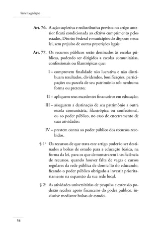 Série Legislação
54
	 Art. 76.	 A ação supletiva e redistributiva prevista no artigo ante-
rior ﬁcará condicionada ao efetivo cumprimento pelos
estados, Distrito Federal e municípios do disposto nesta
lei, sem prejuízo de outras prescrições legais.
	 Art. 77.	 Os recursos públicos serão destinados às escolas pú-
blicas, podendo ser dirigidos a escolas comunitárias,
confessionais ou ﬁlantrópicas que:
	 I –	comprovem ﬁnalidade não lucrativa e não distri-
buam resultados, dividendos, boniﬁcações, partici-
pações ou parcela de seu patrimônio sob nenhuma
forma ou pretexto;
	 II –	apliquem seus excedentes ﬁnanceiros em educação;
	 III –	assegurem a destinação de seu patrimônio a outra
escola comunitária, ﬁlantrópica ou confessional,
ou ao poder público, no caso de encerramento de
suas atividades;
	 IV –	prestem contas ao poder público dos recursos rece-
bidos.
	 § 1o
	 Os recursos de que trata este artigo poderão ser desti-
nados a bolsas de estudo para a educação básica, na
forma da lei, para os que demonstrarem insuﬁciência
de recursos, quando houver falta de vagas e cursos
regulares da rede pública de domicílio do educando,
ﬁcando o poder público obrigado a investir priorita-
riamente na expansão da sua rede local.
	 § 2o
	 As atividades universitárias de pesquisa e extensão po-
derão receber apoio ﬁnanceiro do poder público, in-
clusive mediante bolsas de estudo.
 