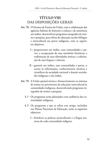 LDB – Lei de Diretrizes e Bases da Educação Nacional – 5a
edição
55
TÍTULO VIII
DAS DISPOSIÇÕES GERAIS
	 Art. 78.	 O Sistema de Ensino da União, com a colaboração das
agências federais de fomento à cultura e de assistência
aos índios, desenvolverá programas integrados de ensi-
no e pesquisa, para oferta de educação escolar bilíngue
e intercultural aos povos indígenas, com os seguin-
tes objetivos:
	 I –	proporcionar aos índios, suas comunidades e po-
vos, a recuperação de suas memórias históricas; a
reaﬁrmação de suas identidades étnicas; a valoriza-
ção de suas línguas e ciências;
	 II –	garantir aos índios, suas comunidades e povos, o
acesso às informações, conhecimentos técnicos e
cientíﬁcos da sociedade nacional e demais socieda-
des indígenas e não índias.
	 Art. 79.	 A União apoiará técnica e ﬁnanceiramente os sistemas
de ensino no provimento da educação intercultural às
comunidades indígenas, desenvolvendo programas in-
tegrados de ensino e pesquisa.
	 § 1o
	 Os programas serão planejados com audiência das co-
munidades indígenas.
	 § 2o
	 Os programas a que se refere este artigo, incluídos
nos Planos Nacionais de Educação, terão os seguintes
objetivos:
	 I –	fortalecer as práticas socioculturais e a língua ma-
terna de cada comunidade indígena;
 