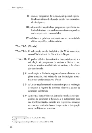 Série Legislação
56
	 II –	manter programas de formação de pessoal especia-
lizado, destinado à educação escolar nas comunida-
des indígenas;
	 III –	desenvolver currículos e programas especíﬁcos, ne-
les incluindo os conteúdos culturais corresponden-
tes às respectivas comunidades;
	 IV –	elaborar e publicar sistematicamente material di-
dático especíﬁco e diferenciado.
	 49
Art. 79-A.	 (Vetado.)
	 50
Art. 79-B.	 O calendário escolar incluirá o dia 20 de novembro
como Dia Nacional da Consciência Negra.
	 51
Art. 80.	 O poder público incentivará o desenvolvimento e a
veiculação de programas de ensino a distância, em
todos os níveis e modalidades de ensino, e de educa-
ção continuada.
	 § 1o
	 A educação a distância, organizada com abertura e re-
gime especiais, será oferecida por instituições especi-
ﬁcamente credenciadas pela União.
	 § 2o
	 A União regulamentará os requisitos para a realização
de exames e registro de diploma relativos a cursos de
educação a distância.
	 § 3o
	 As normas para produção, controle e avaliação de pro-
gramas de educação a distância e a autorização para
sua implementação, caberão aos respectivos sistemas
de ensino, podendo haver cooperação e integração
entre os diferentes sistemas.
49	
Artigo acrescido pela Lei no
10.639, de 9-1-2003.
50	
Idem.
51	
Artigo regulamentado pelo Decreto no
5.622, de 19-12-2005.
 
