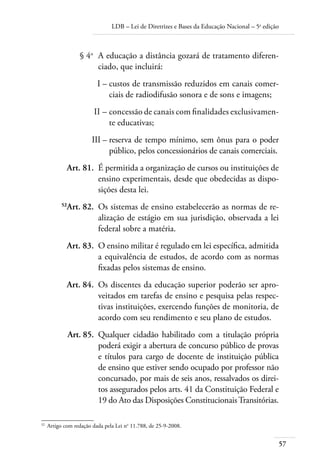 LDB – Lei de Diretrizes e Bases da Educação Nacional – 5a
edição
57
	 § 4o
	 A educação a distância gozará de tratamento diferen-
ciado, que incluirá:
	 I –	custos de transmissão reduzidos em canais comer-
ciais de radiodifusão sonora e de sons e imagens;
	 II –	concessão de canais com ﬁnalidades exclusivamen-
te educativas;
	 III –	reserva de tempo mínimo, sem ônus para o poder
público, pelos concessionários de canais comerciais.
	 Art. 81.	 É permitida a organização de cursos ou instituições de
ensino experimentais, desde que obedecidas as dispo-
sições desta lei.
	 52
Art. 82.	 Os sistemas de ensino estabelecerão as normas de re-
alização de estágio em sua jurisdição, observada a lei
federal sobre a matéria.
	 Art. 83.	 O ensino militar é regulado em lei especíﬁca, admitida
a equivalência de estudos, de acordo com as normas
ﬁxadas pelos sistemas de ensino.
	 Art. 84.	 Os discentes da educação superior poderão ser apro-
veitados em tarefas de ensino e pesquisa pelas respec-
tivas instituições, exercendo funções de monitoria, de
acordo com seu rendimento e seu plano de estudos.
	 Art. 85.	 Qualquer cidadão habilitado com a titulação própria
poderá exigir a abertura de concurso público de provas
e títulos para cargo de docente de instituição pública
de ensino que estiver sendo ocupado por professor não
concursado, por mais de seis anos, ressalvados os direi-
tos assegurados pelos arts. 41 da Constituição Federal e
19 do Ato das Disposições ConstitucionaisTransitórias.
52	
Artigo com redação dada pela Lei no
11.788, de 25-9-2008.
 