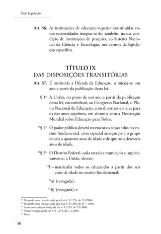 Série Legislação
58
	 Art. 86.	 As instituições de educação superior constituídas co-
mo universidades integrar-se-ão, também, na sua con-
dição de instituições de pesquisa, ao Sistema Nacio-
nal de Ciência e Tecnologia, nos termos da legisla-
ção especíﬁca.
TÍTULO IX
DAS DISPOSIÇÕES TRANSITÓRIAS
	 Art. 87.	 É instituída a Década da Educação, a iniciar-se um
ano a partir da publicação desta lei.
	 § 1o
	 A União, no prazo de um ano a partir da publicação
desta lei, encaminhará, ao Congresso Nacional, o Pla-
no Nacional de Educação, com diretrizes e metas para
os dez anos seguintes, em sintonia com a Declaração
Mundial sobre Educação para Todos.
	 53
§ 2o
	 O poder público deverá recensear os educandos no en-
sino fundamental, com especial atenção para o grupo
de seis a quatorze anos de idade e de quinze a dezesseis
anos de idade.
	 54
§ 3o
	 O Distrito Federal, cada estado e município e, supleti-
vamente, a União, devem:
	 55
I –	matricular todos os educandos a partir dos seis
anos de idade no ensino fundamental;
	 56
a)	(revogada);
	 57
b)	(revogada); e
53	
Parágrafo com redação dada pela Lei no
11.274, de 7-2-2006.
54	
Parágrafo com redação dada pela Lei no
11.330, de 25-7-2006.
55	
Inciso com redação dada pela Lei no
11.274, de 7-2-2006.
56	
Alínea revogada pela Lei no
11.274, de 7-2-2006.
57	
Idem.
 