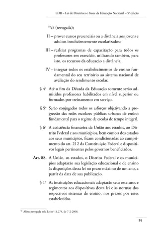 LDB – Lei de Diretrizes e Bases da Educação Nacional – 5a
edição
59
	 58
c)	(revogada);
	 II –	prover cursos presenciais ou a distância aos jovens e
adultos insuﬁcientemente escolarizados;
	 III –	realizar programas de capacitação para todos os
professores em exercício, utilizando também, para
isto, os recursos da educação a distância;
	 IV –	integrar todos os estabelecimentos de ensino fun-
damental do seu território ao sistema nacional de
avaliação do rendimento escolar.
	 § 4o
	 Até o ﬁm da Década da Educação somente serão ad-
mitidos professores habilitados em nível superior ou
formados por treinamento em serviço.
	 § 5o
	 Serão conjugados todos os esforços objetivando a pro-
gressão das redes escolares públicas urbanas de ensino
fundamental para o regime de escolas de tempo integral.
	 § 6o
	 A assistência ﬁnanceira da União aos estados, ao Dis-
trito Federal e aos municípios, bem como a dos estados
aos seus municípios, ﬁcam condicionadas ao cumpri-
mento do art. 212 da Constituição Federal e dispositi-
vos legais pertinentes pelos governos beneﬁciados.
	 Art. 88.	 A União, os estados, o Distrito Federal e os municí-
pios adaptarão sua legislação educacional e de ensino
às disposições desta lei no prazo máximo de um ano, a
partir da data de sua publicação.
	 § 1o
	 As instituições educacionais adaptarão seus estatutos e
regimentos aos dispositivos desta lei e às normas dos
respectivos sistemas de ensino, nos prazos por estes
estabelecidos.
58	
Alínea revogada pela Lei no
11.274, de 7-2-2006.
 