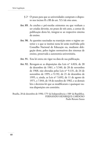 Série Legislação
60
	 § 2o
	 O prazo para que as universidades cumpram o dispos-
to nos incisos II e III do art. 52 é de oito anos.
	 Art. 89.	 As creches e pré-escolas existentes ou que venham a
ser criadas deverão, no prazo de três anos, a contar da
publicação desta lei, integrar-se ao respectivo sistema
de ensino.
	 Art. 90.	 As questões suscitadas na transição entre o regime an-
terior e o que se institui nesta lei serão resolvidas pelo
Conselho Nacional de Educação ou, mediante dele-
gação deste, pelos órgãos normativos dos sistemas de
ensino, preservada a autonomia universitária.
	 Art. 91.	 Esta lei entra em vigor na data de sua publicação.
	 Art. 92.	 Revogam-se as disposições das Leis nos
4.024, de 20
de dezembro de 1961, e 5.540, de 28 de novembro
de 1968, não alteradas pelas Leis nos
9.131, de 24 de
novembro de 1995, e 9.192, de 21 de dezembro de
1995, e, ainda, as Leis nos
5.692, de 11 de agosto de
1971, e 7.044, de 18 de outubro de 1982, e as demais
leis e decretos-lei que as modiﬁcaram e quaisquer ou-
tras disposições em contrário.
Brasília, 20 de dezembro de 1996; 175o
da Independência e 108o
da República.
FERNANDO HENRIQUE CARDOSO
Paulo Renato Souza
 