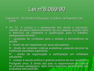 Lei nº8.069/90Lei nº8.069/90
Capítulo IV - Do Direito à Educação, à Cultura, ao Esporte e aoCapítulo IV - Do Direito à Educação, à Cultura, ao Esporte e ao
LazerLazer
 Art. 53. A criança e o adolescente têm direito à educação,Art. 53. A criança e o adolescente têm direito à educação,
visando ao pleno desenvolvimento de sua pessoa, preparo paravisando ao pleno desenvolvimento de sua pessoa, preparo para
o exercício da cidadania e qualificação para o trabalho,o exercício da cidadania e qualificação para o trabalho,
assegurando-se-lhes:assegurando-se-lhes:
I - igualdade de condições para o acesso e permanência naI - igualdade de condições para o acesso e permanência na
escola;escola;
II - direito de ser respeitado por seus educadores;II - direito de ser respeitado por seus educadores;
III - direito de contestar critérios avaliativos, podendo recorrer àsIII - direito de contestar critérios avaliativos, podendo recorrer às
instâncias escolares superiores;instâncias escolares superiores;
IV - direito de organização e participação em entidadesIV - direito de organização e participação em entidades
estudantis;estudantis;
V - acesso à escola pública e gratuita próxima de sua residência.V - acesso à escola pública e gratuita próxima de sua residência.
Parágrafo único. É direito dos pais ou responsáveis ter ciênciaParágrafo único. É direito dos pais ou responsáveis ter ciência
do processo pedagógico, bem como participar da definição dasdo processo pedagógico, bem como participar da definição das
propostas educacionais.propostas educacionais.
 