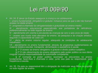 Lei nº8.069/90Lei nº8.069/90
 Art. 54. É dever do Estado assegurar à criança e ao adolescente:Art. 54. É dever do Estado assegurar à criança e ao adolescente:
I - ensino fundamental, obrigatório e gratuito, inclusive para os que a ele não tiveramI - ensino fundamental, obrigatório e gratuito, inclusive para os que a ele não tiveram
acesso na idade própria;acesso na idade própria;
II - progressiva extensão da obrigatoriedade e gratuidade ao ensino médio;II - progressiva extensão da obrigatoriedade e gratuidade ao ensino médio;
III - atendimento educacional especializado aos portadores de deficiência,III - atendimento educacional especializado aos portadores de deficiência,
preferencialmente na rede regular de ensino;preferencialmente na rede regular de ensino;
IV - atendimento em creche e pré-escola às crianças de zero a seis anos de idade;IV - atendimento em creche e pré-escola às crianças de zero a seis anos de idade;
V - acesso aos níveis mais elevados do ensino, da pesquisa e da criação artística,V - acesso aos níveis mais elevados do ensino, da pesquisa e da criação artística,
segundo a capacidade de cada um;segundo a capacidade de cada um;
VI - oferta de ensino noturno regular, adequado às condições do adolescenteVI - oferta de ensino noturno regular, adequado às condições do adolescente
trabalhador;trabalhador;
VII - atendimento no ensino fundamental, através de programas suplementares deVII - atendimento no ensino fundamental, através de programas suplementares de
material didático-escolar, transporte, alimentação e assistência à saúde.material didático-escolar, transporte, alimentação e assistência à saúde.
§ 1º O acesso ao ensino obrigatório e gratuito é direito público subjetivo.§ 1º O acesso ao ensino obrigatório e gratuito é direito público subjetivo.
§ 2º O não oferecimento do ensino obrigatório pelo poder público ou sua oferta§ 2º O não oferecimento do ensino obrigatório pelo poder público ou sua oferta
irregular importa responsabilidade da autoridade competente.irregular importa responsabilidade da autoridade competente.
§ 3º Compete ao poder público recensear os educandos no ensino§ 3º Compete ao poder público recensear os educandos no ensino
fundamental, fazer-lhes a chamada e zelar, junto aos pais ou responsável, pelafundamental, fazer-lhes a chamada e zelar, junto aos pais ou responsável, pela
freqüência à escola.freqüência à escola.
 Art. 55. Os pais ou responsável têm a obrigação de matricular seus filhos ou pupilosArt. 55. Os pais ou responsável têm a obrigação de matricular seus filhos ou pupilos
na rede regular de ensino.na rede regular de ensino.
 