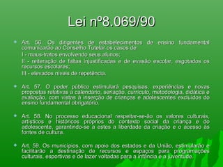 Lei nº8.069/90Lei nº8.069/90
 Art. 56. Os dirigentes de estabelecimentos de ensino fundamentalArt. 56. Os dirigentes de estabelecimentos de ensino fundamental
comunicarão ao Conselho Tutelar os casos de:comunicarão ao Conselho Tutelar os casos de:
I - maus-tratos envolvendo seus alunos;I - maus-tratos envolvendo seus alunos;
II - reiteração de faltas injustificadas e de evasão escolar, esgotados osII - reiteração de faltas injustificadas e de evasão escolar, esgotados os
recursos escolares;recursos escolares;
III - elevados níveis de repetência.III - elevados níveis de repetência.
 Art. 57. O poder público estimulará pesquisas, experiências e novasArt. 57. O poder público estimulará pesquisas, experiências e novas
propostas relativas a calendário, seriação, currículo, metodologia, didática epropostas relativas a calendário, seriação, currículo, metodologia, didática e
avaliação, com vistas à inserção de crianças e adolescentes excluídos doavaliação, com vistas à inserção de crianças e adolescentes excluídos do
ensino fundamental obrigatório.ensino fundamental obrigatório.
 Art. 58. No processo educacional respeitar-se-ão os valores culturais,Art. 58. No processo educacional respeitar-se-ão os valores culturais,
artísticos e históricos próprios do contexto social da criança e doartísticos e históricos próprios do contexto social da criança e do
adolescente, garantindo-se a estes a liberdade da criação e o acesso àsadolescente, garantindo-se a estes a liberdade da criação e o acesso às
fontes de cultura.fontes de cultura.
 Art. 59. Os municípios, com apoio dos estados e da União, estimularão eArt. 59. Os municípios, com apoio dos estados e da União, estimularão e
facilitarão a destinação de recursos e espaços para programaçõesfacilitarão a destinação de recursos e espaços para programações
culturais, esportivas e de lazer voltadas para a infância e a juventude.culturais, esportivas e de lazer voltadas para a infância e a juventude.
 