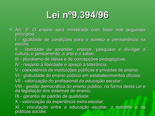 Lei nº9.394/96Lei nº9.394/96
 Art. 3º O ensino será ministrado com base nos seguintesArt. 3º O ensino será ministrado com base nos seguintes
princípios:princípios:
I - igualdade de condições para o acesso e permanência naI - igualdade de condições para o acesso e permanência na
escola;escola;
II - liberdade de aprender, ensinar, pesquisar e divulgar aII - liberdade de aprender, ensinar, pesquisar e divulgar a
cultura, o pensamento, a arte e o saber;cultura, o pensamento, a arte e o saber;
III - pluralismo de idéias e de concepções pedagógicas;III - pluralismo de idéias e de concepções pedagógicas;
IV - respeito à liberdade e apreço à tolerância;IV - respeito à liberdade e apreço à tolerância;
V - coexistência de instituições públicas e privadas de ensino;V - coexistência de instituições públicas e privadas de ensino;
VI - gratuidade do ensino público em estabelecimentos oficiais;VI - gratuidade do ensino público em estabelecimentos oficiais;
VII - valorização do profissional da educação escolar;VII - valorização do profissional da educação escolar;
VIII - gestão democrática do ensino público, na forma desta Lei eVIII - gestão democrática do ensino público, na forma desta Lei e
da legislação dos sistemas de ensino;da legislação dos sistemas de ensino;
IX - garantia de padrão de qualidade;IX - garantia de padrão de qualidade;
X - valorização da experiência extra-escolar;X - valorização da experiência extra-escolar;
XI - vinculação entre a educação escolar, o trabalho e asXI - vinculação entre a educação escolar, o trabalho e as
práticas sociais.práticas sociais.
 