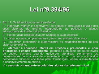 Lei nº9.394/96Lei nº9.394/96
 Art. 11. Os Municípios incumbir-se-ão de:Art. 11. Os Municípios incumbir-se-ão de:
I - organizar, manter e desenvolver os órgãos e instituições oficiais dosI - organizar, manter e desenvolver os órgãos e instituições oficiais dos
seus sistemas de ensino, integrando-os às políticas e planosseus sistemas de ensino, integrando-os às políticas e planos
educacionais da União e dos Estados;educacionais da União e dos Estados;
II - exercer ação redistributiva em relação às suas escolas;II - exercer ação redistributiva em relação às suas escolas;
III - baixar normas complementares para o seu sistema de ensino;III - baixar normas complementares para o seu sistema de ensino;
IV - autorizar, credenciar e supervisionar os estabelecimentos do seuIV - autorizar, credenciar e supervisionar os estabelecimentos do seu
sistema de ensino;sistema de ensino;
V -V - oferecer a educação infantil em creches e pré-escolas, e, comoferecer a educação infantil em creches e pré-escolas, e, com
prioridade, o ensino fundamentalprioridade, o ensino fundamental, permitida a atuação em outros níveis, permitida a atuação em outros níveis
de ensino somente quando estiverem atendidas plenamente asde ensino somente quando estiverem atendidas plenamente as
necessidades de sua área de competência e com recursos acima dosnecessidades de sua área de competência e com recursos acima dos
percentuais mínimos vinculados pela Constituição Federal à manutençãopercentuais mínimos vinculados pela Constituição Federal à manutenção
e desenvolvimento do ensino.e desenvolvimento do ensino.
VI -VI - assumir o transporte escolar dos alunos da rede municipal.assumir o transporte escolar dos alunos da rede municipal.
 