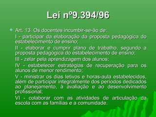 Lei nº9.394/96Lei nº9.394/96
 Art. 13. Os docentes incumbir-se-ão de:Art. 13. Os docentes incumbir-se-ão de:
I - participar da elaboração da proposta pedagógica doI - participar da elaboração da proposta pedagógica do
estabelecimento de ensino;estabelecimento de ensino;
II - elaborar e cumprir plano de trabalho, segundo aII - elaborar e cumprir plano de trabalho, segundo a
proposta pedagógica do estabelecimento de ensino;proposta pedagógica do estabelecimento de ensino;
III - zelar pela aprendizagem dos alunos;III - zelar pela aprendizagem dos alunos;
IV - estabelecer estratégias de recuperação para osIV - estabelecer estratégias de recuperação para os
alunos de menor rendimento;alunos de menor rendimento;
V - ministrar os dias letivos e horas-aula estabelecidos,V - ministrar os dias letivos e horas-aula estabelecidos,
além de participar integralmente dos períodos dedicadosalém de participar integralmente dos períodos dedicados
ao planejamento, à avaliação e ao desenvolvimentoao planejamento, à avaliação e ao desenvolvimento
profissional;profissional;
VI - colaborar com as atividades de articulação daVI - colaborar com as atividades de articulação da
escola com as famílias e a comunidade.escola com as famílias e a comunidade.
 