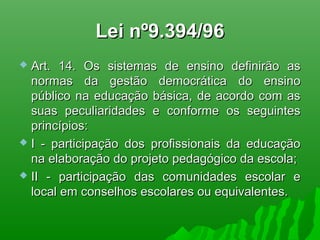 Lei nº9.394/96Lei nº9.394/96
 Art. 14. Os sistemas de ensino definirão asArt. 14. Os sistemas de ensino definirão as
normas da gestão democrática do ensinonormas da gestão democrática do ensino
público na educação básica, de acordo com aspúblico na educação básica, de acordo com as
suas peculiaridades e conforme os seguintessuas peculiaridades e conforme os seguintes
princípios:princípios:
 I - participação dos profissionais da educaçãoI - participação dos profissionais da educação
na elaboração do projeto pedagógico da escola;na elaboração do projeto pedagógico da escola;
 II - participação das comunidades escolar eII - participação das comunidades escolar e
local em conselhos escolares ou equivalentes.local em conselhos escolares ou equivalentes.
 
