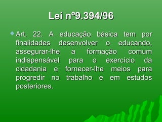 Lei nº9.394/96Lei nº9.394/96
 Art. 22. A educação básica tem porArt. 22. A educação básica tem por
finalidades desenvolver o educando,finalidades desenvolver o educando,
assegurar-lhe a formação comumassegurar-lhe a formação comum
indispensável para o exercício daindispensável para o exercício da
cidadania e fornecer-lhe meios paracidadania e fornecer-lhe meios para
progredir no trabalho e em estudosprogredir no trabalho e em estudos
posteriores.posteriores.
 