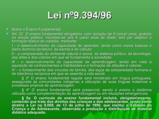 Lei nº9.394/96Lei nº9.394/96
 Sobre o Ensino Fundamental:Sobre o Ensino Fundamental:
 Art. 32. O ensino fundamental obrigatório, com duração de 9 (nove) anos, gratuitoArt. 32. O ensino fundamental obrigatório, com duração de 9 (nove) anos, gratuito
na escola pública, iniciando-se aos 6 (seis) anos de idade, terá por objetivo ana escola pública, iniciando-se aos 6 (seis) anos de idade, terá por objetivo a
formação básica do cidadão, mediante:formação básica do cidadão, mediante:
I - o desenvolvimento da capacidade de aprender, tendo como meios básicos oI - o desenvolvimento da capacidade de aprender, tendo como meios básicos o
pleno domínio da leitura, da escrita e do cálculo;pleno domínio da leitura, da escrita e do cálculo;
II - a compreensão do ambiente natural e social, do sistema político, da tecnologia,II - a compreensão do ambiente natural e social, do sistema político, da tecnologia,
das artes e dos valores em que se fundamenta a sociedade;das artes e dos valores em que se fundamenta a sociedade;
III - o desenvolvimento da capacidade de aprendizagem, tendo em vista aIII - o desenvolvimento da capacidade de aprendizagem, tendo em vista a
aquisição de conhecimentos e habilidades e a formação de atitudes e valores;aquisição de conhecimentos e habilidades e a formação de atitudes e valores;
IV - o fortalecimento dos vínculos de família, dos laços de solidariedade humana eIV - o fortalecimento dos vínculos de família, dos laços de solidariedade humana e
de tolerância recíproca em que se assenta a vida social.de tolerância recíproca em que se assenta a vida social.
§ 3º O ensino fundamental regular será ministrado em língua portuguesa,§ 3º O ensino fundamental regular será ministrado em língua portuguesa,
assegurada às comunidades indígenas a utilização de suas línguas maternas eassegurada às comunidades indígenas a utilização de suas línguas maternas e
processos próprios de aprendizagem.processos próprios de aprendizagem.
§ 4º O ensino fundamental será presencial, sendo o ensino a distância§ 4º O ensino fundamental será presencial, sendo o ensino a distância
utilizado como complementação da aprendizagem ou em situações emergenciais.utilizado como complementação da aprendizagem ou em situações emergenciais.
§ 5§ 5oo O currículo do ensino fundamental incluirá, obrigatoriamente,O currículo do ensino fundamental incluirá, obrigatoriamente,
conteúdo que trate dos direitos das crianças e dos adolescentes, tendo comoconteúdo que trate dos direitos das crianças e dos adolescentes, tendo como
diretriz a Lei ndiretriz a Lei noo 8.069, de 13 de julho de 1990, que institui o Estatuto da8.069, de 13 de julho de 1990, que institui o Estatuto da
Criança e do Adolescente, observada a produção e distribuição de materialCriança e do Adolescente, observada a produção e distribuição de material
didático adequado.didático adequado.
 