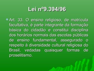 Lei nº9.394/96Lei nº9.394/96
 Art. 33. O ensino religioso, de matrículaArt. 33. O ensino religioso, de matrícula
facultativa, é parte integrante da formaçãofacultativa, é parte integrante da formação
básica do cidadão e constitui disciplinabásica do cidadão e constitui disciplina
dos horários normais das escolas públicasdos horários normais das escolas públicas
de ensino fundamental, assegurado ode ensino fundamental, assegurado o
respeito à diversidade cultural religiosa dorespeito à diversidade cultural religiosa do
Brasil, vedadas quaisquer formas deBrasil, vedadas quaisquer formas de
proselitismo.proselitismo.
 