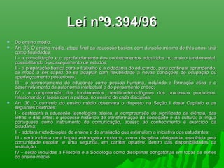 Lei nº9.394/96Lei nº9.394/96
 Do ensino médio:Do ensino médio:
 Art. 35. O ensino médio, etapa final da educação básica, com duração mínima de três anos, teráArt. 35. O ensino médio, etapa final da educação básica, com duração mínima de três anos, terá
como finalidades:como finalidades:
I - a consolidação e o aprofundamento dos conhecimentos adquiridos no ensino fundamental,I - a consolidação e o aprofundamento dos conhecimentos adquiridos no ensino fundamental,
possibilitando o prosseguimento de estudos;possibilitando o prosseguimento de estudos;
II - a preparação básica para o trabalho e a cidadania do educando, para continuar aprendendo,II - a preparação básica para o trabalho e a cidadania do educando, para continuar aprendendo,
de modo a ser capaz de se adaptar com flexibilidade a novas condições de ocupação oude modo a ser capaz de se adaptar com flexibilidade a novas condições de ocupação ou
aperfeiçoamento posteriores;aperfeiçoamento posteriores;
III - o aprimoramento do educando como pessoa humana, incluindo a formação ética e oIII - o aprimoramento do educando como pessoa humana, incluindo a formação ética e o
desenvolvimento da autonomia intelectual e do pensamento crítico;desenvolvimento da autonomia intelectual e do pensamento crítico;
IV - a compreensão dos fundamentos científico-tecnológicos dos processos produtivos,IV - a compreensão dos fundamentos científico-tecnológicos dos processos produtivos,
relacionando a teoria com a prática, no ensino de cada disciplina.relacionando a teoria com a prática, no ensino de cada disciplina.
 Art. 36. O currículo do ensino médio observará o disposto na Seção I deste Capítulo e asArt. 36. O currículo do ensino médio observará o disposto na Seção I deste Capítulo e as
seguintes diretrizes:seguintes diretrizes:
I - destacará a educação tecnológica básica, a compreensão do significado da ciência, dasI - destacará a educação tecnológica básica, a compreensão do significado da ciência, das
letras e das artes; o processo histórico de transformação da sociedade e da cultura; a língualetras e das artes; o processo histórico de transformação da sociedade e da cultura; a língua
portuguesa como instrumento de comunicação, acesso ao conhecimento e exercício daportuguesa como instrumento de comunicação, acesso ao conhecimento e exercício da
cidadania;cidadania;
II - adotará metodologias de ensino e de avaliação que estimulem a iniciativa dos estudantes;II - adotará metodologias de ensino e de avaliação que estimulem a iniciativa dos estudantes;
III - será incluída uma língua estrangeira moderna, como disciplina obrigatória, escolhida pelaIII - será incluída uma língua estrangeira moderna, como disciplina obrigatória, escolhida pela
comunidade escolar, e uma segunda, em caráter optativo, dentro das disponibilidades dacomunidade escolar, e uma segunda, em caráter optativo, dentro das disponibilidades da
instituição.instituição.
IV – serão incluídas a Filosofia e a Sociologia como disciplinas obrigatórias em todas as sériesIV – serão incluídas a Filosofia e a Sociologia como disciplinas obrigatórias em todas as séries
do ensino médio.do ensino médio.
 