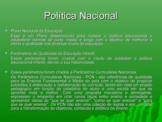Política NacionalPolítica Nacional
 Plano Nacional da Educação:Plano Nacional da Educação:
Esse é um Plano desenvolvido para nortear a política educacional eEsse é um Plano desenvolvido para nortear a política educacional e
estabelece normas de curto, médio e longo com o objetivo de melhorar aestabelece normas de curto, médio e longo com o objetivo de melhorar a
oferta e qualidade nos diversos níveis da educação.oferta e qualidade nos diversos níveis da educação.
 Parâmetros de Qualidade da Educação Infantil:Parâmetros de Qualidade da Educação Infantil:
Esses parâmetros foram criados com o intuito de subsidiar a políticaEsses parâmetros foram criados com o intuito de subsidiar a política
educacional infantil, devido a sua historicidade.educacional infantil, devido a sua historicidade.
 Esses parâmetros foram criados a Parâmetros Curriculares Nacionais:Esses parâmetros foram criados a Parâmetros Curriculares Nacionais:
Os Parâmetros Curriculares Nacionais - PCN - são referências de qualidadeOs Parâmetros Curriculares Nacionais - PCN - são referências de qualidade
para os Ensinos Fundamental e Médio do país com o objetivo de propiciarpara os Ensinos Fundamental e Médio do país com o objetivo de propiciar
subsídios à elaboração e reelaboração do currículo, tendo em vista um projetosubsídios à elaboração e reelaboração do currículo, tendo em vista um projeto
pedagógico em função da cidadania do aluno e uma escola em que sepedagógico em função da cidadania do aluno e uma escola em que se
aprende mais e melhor. Com uma proposta inovadora e abrangente,aprende mais e melhor. Com uma proposta inovadora e abrangente,
expressam o empenho em criar novos laços entre ensino e sociedade eexpressam o empenho em criar novos laços entre ensino e sociedade e
apresentar idéias do "que se quer ensinar", "como se quer ensinar" e "paraapresentar idéias do "que se quer ensinar", "como se quer ensinar" e "para
que se quer ensinar“. Os PCN não são uma coleção de regras e sim, um pilarque se quer ensinar“. Os PCN não são uma coleção de regras e sim, um pilar
para a transformação de objetivos, conteúdo e didática do ensino.para a transformação de objetivos, conteúdo e didática do ensino.
 