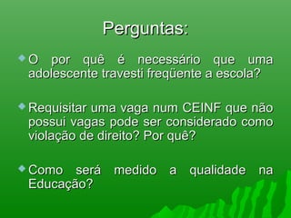 Perguntas:Perguntas:
 O por quê é necessário que umaO por quê é necessário que uma
adolescente travesti freqüente a escola?adolescente travesti freqüente a escola?
 Requisitar uma vaga num CEINF que nãoRequisitar uma vaga num CEINF que não
possui vagas pode ser considerado comopossui vagas pode ser considerado como
violação de direito? Por quê?violação de direito? Por quê?
 Como será medido a qualidade naComo será medido a qualidade na
Educação?Educação?
 