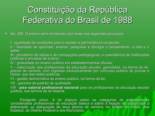 Constituição da RepúblicaConstituição da República
Federativa do Brasil de 1988Federativa do Brasil de 1988
 Art. 206. O ensino será ministrado com base nos seguintes princípios:Art. 206. O ensino será ministrado com base nos seguintes princípios:
I - igualdade de condições para o acesso e permanência na escola;I - igualdade de condições para o acesso e permanência na escola;
II - liberdade de aprender, ensinar, pesquisar e divulgar o pensamento, a arte e oII - liberdade de aprender, ensinar, pesquisar e divulgar o pensamento, a arte e o
saber;saber;
III - pluralismo de idéias e de concepções pedagógicas, e coexistência de instituiçõesIII - pluralismo de idéias e de concepções pedagógicas, e coexistência de instituições
públicas e privadas de ensino;públicas e privadas de ensino;
IV - gratuidade do ensino público em estabelecimentos oficiais;IV - gratuidade do ensino público em estabelecimentos oficiais;
V - valorização dos profissionais da educação escolar, garantidos, na forma da lei,V - valorização dos profissionais da educação escolar, garantidos, na forma da lei,
planos de carreira, com ingresso exclusivamente por concurso público de provas eplanos de carreira, com ingresso exclusivamente por concurso público de provas e
títulos, aos das redes públicas;títulos, aos das redes públicas;
VI - gestão democrática do ensino público, na forma da lei;VI - gestão democrática do ensino público, na forma da lei;
VII - garantia de padrão de qualidade.VII - garantia de padrão de qualidade.
VIII -VIII - piso salarial profissional nacionalpiso salarial profissional nacional para os profissionais da educação escolarpara os profissionais da educação escolar
pública, nos termos de lei federal.pública, nos termos de lei federal.
Parágrafo único. A lei disporá sobre as categorias de trabalhadoresParágrafo único. A lei disporá sobre as categorias de trabalhadores
considerados profissionais da educação básica e sobre a fixação de prazo para aconsiderados profissionais da educação básica e sobre a fixação de prazo para a
elaboração ou adequação de seus planos de carreira, no âmbito da União, doselaboração ou adequação de seus planos de carreira, no âmbito da União, dos
Estados, do Distrito Federal e dos Municípios.Estados, do Distrito Federal e dos Municípios.
 
