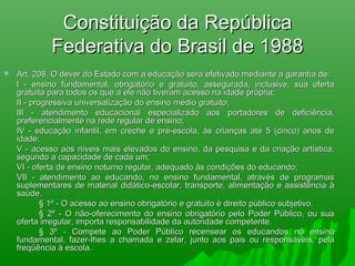 Constituição da RepúblicaConstituição da República
Federativa do Brasil de 1988Federativa do Brasil de 1988
 Art. 208. O dever do Estado com a educação será efetivado mediante a garantia de:Art. 208. O dever do Estado com a educação será efetivado mediante a garantia de:
I - ensino fundamental, obrigatório e gratuito, assegurada, inclusive, sua ofertaI - ensino fundamental, obrigatório e gratuito, assegurada, inclusive, sua oferta
gratuita para todos os que a ele não tiveram acesso na idade própria;gratuita para todos os que a ele não tiveram acesso na idade própria;
II - progressiva universalização do ensino médio gratuito;II - progressiva universalização do ensino médio gratuito;
III - atendimento educacional especializado aos portadores de deficiência,III - atendimento educacional especializado aos portadores de deficiência,
preferencialmente na rede regular de ensino;preferencialmente na rede regular de ensino;
IV - educação infantil, em creche e pré-escola, às crianças até 5 (cinco) anos deIV - educação infantil, em creche e pré-escola, às crianças até 5 (cinco) anos de
idade;idade;
V - acesso aos níveis mais elevados do ensino, da pesquisa e da criação artística,V - acesso aos níveis mais elevados do ensino, da pesquisa e da criação artística,
segundo a capacidade de cada um;segundo a capacidade de cada um;
VI - oferta de ensino noturno regular, adequado às condições do educando;VI - oferta de ensino noturno regular, adequado às condições do educando;
VII - atendimento ao educando, no ensino fundamental, através de programasVII - atendimento ao educando, no ensino fundamental, através de programas
suplementares de material didático-escolar, transporte, alimentação e assistência àsuplementares de material didático-escolar, transporte, alimentação e assistência à
saúde.saúde.
§ 1º - O acesso ao ensino obrigatório e gratuito é direito público subjetivo.§ 1º - O acesso ao ensino obrigatório e gratuito é direito público subjetivo.
§ 2º - O não-oferecimento do ensino obrigatório pelo Poder Público, ou sua§ 2º - O não-oferecimento do ensino obrigatório pelo Poder Público, ou sua
oferta irregular, importa responsabilidade da autoridade competente.oferta irregular, importa responsabilidade da autoridade competente.
§ 3º - Compete ao Poder Público recensear os educandos no ensino§ 3º - Compete ao Poder Público recensear os educandos no ensino
fundamental, fazer-lhes a chamada e zelar, junto aos pais ou responsáveis, pelafundamental, fazer-lhes a chamada e zelar, junto aos pais ou responsáveis, pela
freqüência à escola.freqüência à escola.
 