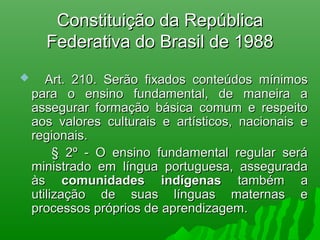 Constituição da RepúblicaConstituição da República
Federativa do Brasil de 1988Federativa do Brasil de 1988
      Art. 210. Serão fixados conteúdos mínimosArt. 210. Serão fixados conteúdos mínimos
para o ensino fundamental, de maneira apara o ensino fundamental, de maneira a
assegurar formação básica comum e respeitoassegurar formação básica comum e respeito
aos valores culturais e artísticos, nacionais eaos valores culturais e artísticos, nacionais e
regionais.regionais.
§ 2º - O ensino fundamental regular será§ 2º - O ensino fundamental regular será
ministrado em língua portuguesa, asseguradaministrado em língua portuguesa, assegurada
àsàs comunidades indígenascomunidades indígenas também atambém a
utilização de suas línguas maternas eutilização de suas línguas maternas e
processos próprios de aprendizagem.processos próprios de aprendizagem.
 