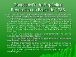 Constituição da RepúblicaConstituição da República
Federativa do Brasil de 1988Federativa do Brasil de 1988
 Art. 211. A União, os Estados, o Distrito Federal e os MunicípiosArt. 211. A União, os Estados, o Distrito Federal e os Municípios
organizarão em regime de colaboração seus sistemas de ensino.organizarão em regime de colaboração seus sistemas de ensino.
§ 1º A União organizará o sistema federal de ensino e o dos§ 1º A União organizará o sistema federal de ensino e o dos
Territórios, financiará as instituições de ensino públicas federais eTerritórios, financiará as instituições de ensino públicas federais e
exercerá, em matéria educacional, função redistributiva e supletiva,exercerá, em matéria educacional, função redistributiva e supletiva,
de forma a garantir equalização de oportunidades educacionais ede forma a garantir equalização de oportunidades educacionais e
padrão mínimo de qualidade do ensino mediante assistênciapadrão mínimo de qualidade do ensino mediante assistência
técnica e financeira aos Estados, ao Distrito Federal e aostécnica e financeira aos Estados, ao Distrito Federal e aos
Municípios;Municípios;
§ 2º Os Municípios atuarão prioritariamente no ensino§ 2º Os Municípios atuarão prioritariamente no ensino
fundamental e na educação infantil.fundamental e na educação infantil.
§ 3º Os Estados e o Distrito Federal atuarão prioritariamente§ 3º Os Estados e o Distrito Federal atuarão prioritariamente
no ensino fundamental e médio.no ensino fundamental e médio.
§ 4º Na organização de seus sistemas de ensino, os Estados e§ 4º Na organização de seus sistemas de ensino, os Estados e
os Municípios definirão formas de colaboração, de modo aos Municípios definirão formas de colaboração, de modo a
assegurar a universalização do ensino obrigatório.assegurar a universalização do ensino obrigatório.
§ 5º A educação básica pública atenderá prioritariamente ao§ 5º A educação básica pública atenderá prioritariamente ao
ensino regular.ensino regular.    
 
