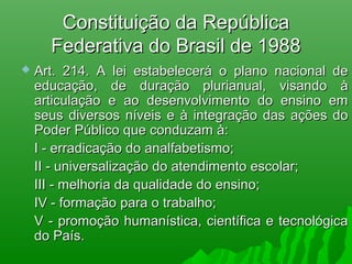 Constituição da RepúblicaConstituição da República
Federativa do Brasil de 1988Federativa do Brasil de 1988
 Art. 214. A lei estabelecerá o plano nacional deArt. 214. A lei estabelecerá o plano nacional de
educação, de duração plurianual, visando àeducação, de duração plurianual, visando à
articulação e ao desenvolvimento do ensino emarticulação e ao desenvolvimento do ensino em
seus diversos níveis e à integração das ações doseus diversos níveis e à integração das ações do
Poder Público que conduzam à:Poder Público que conduzam à:
I - erradicação do analfabetismo;I - erradicação do analfabetismo;
II - universalização do atendimento escolar;II - universalização do atendimento escolar;
III - melhoria da qualidade do ensino;III - melhoria da qualidade do ensino;
IV - formação para o trabalho;IV - formação para o trabalho;
V - promoção humanística, científica e tecnológicaV - promoção humanística, científica e tecnológica
do País.do País.
 