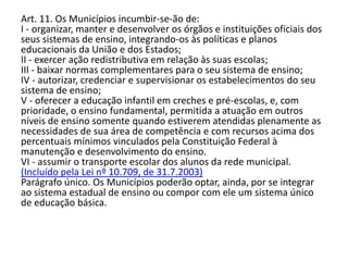 Art. 11. Os Municípios incumbir-se-ão de:
I - organizar, manter e desenvolver os órgãos e instituições oficiais dos
seus sistemas de ensino, integrando-os às políticas e planos
educacionais da União e dos Estados;
II - exercer ação redistributiva em relação às suas escolas;
III - baixar normas complementares para o seu sistema de ensino;
IV - autorizar, credenciar e supervisionar os estabelecimentos do seu
sistema de ensino;
V - oferecer a educação infantil em creches e pré-escolas, e, com
prioridade, o ensino fundamental, permitida a atuação em outros
níveis de ensino somente quando estiverem atendidas plenamente as
necessidades de sua área de competência e com recursos acima dos
percentuais mínimos vinculados pela Constituição Federal à
manutenção e desenvolvimento do ensino.
VI - assumir o transporte escolar dos alunos da rede municipal.
(Incluído pela Lei nº 10.709, de 31.7.2003)
Parágrafo único. Os Municípios poderão optar, ainda, por se integrar
ao sistema estadual de ensino ou compor com ele um sistema único
de educação básica.
 