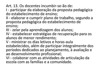 Art. 13. Os docentes incumbir-se-ão de:
I - participar da elaboração da proposta pedagógica
do estabelecimento de ensino;
II - elaborar e cumprir plano de trabalho, segundo a
proposta pedagógica do estabelecimento de
ensino;
III - zelar pela aprendizagem dos alunos;
IV - estabelecer estratégias de recuperação para os
alunos de menor rendimento;
V - ministrar os dias letivos e horas-aula
estabelecidos, além de participar integralmente dos
períodos dedicados ao planejamento, à avaliação e
ao desenvolvimento profissional;
VI - colaborar com as atividades de articulação da
escola com as famílias e a comunidade.
 
