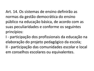 Art. 14. Os sistemas de ensino definirão as
normas da gestão democrática do ensino
público na educação básica, de acordo com as
suas peculiaridades e conforme os seguintes
princípios:
I - participação dos profissionais da educação na
elaboração do projeto pedagógico da escola;
II - participação das comunidades escolar e local
em conselhos escolares ou equivalentes.
 
