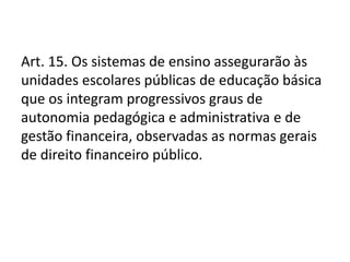 Art. 15. Os sistemas de ensino assegurarão às
unidades escolares públicas de educação básica
que os integram progressivos graus de
autonomia pedagógica e administrativa e de
gestão financeira, observadas as normas gerais
de direito financeiro público.
 