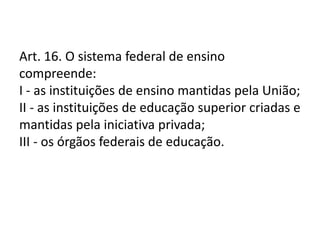 Art. 16. O sistema federal de ensino
compreende:
I - as instituições de ensino mantidas pela União;
II - as instituições de educação superior criadas e
mantidas pela iniciativa privada;
III - os órgãos federais de educação.
 