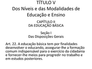 TÍTULO V
Dos Níveis e das Modalidades de
Educação e Ensino
CAPÍTULO II
DA EDUCAÇÃO BÁSICA
Seção I
Das Disposições Gerais
Art. 22. A educação básica tem por finalidades
desenvolver o educando, assegurar-lhe a formação
comum indispensável para o exercício da cidadania
e fornecer-lhe meios para progredir no trabalho e
em estudos posteriores.
 