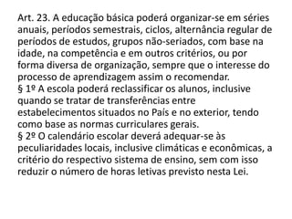 Art. 23. A educação básica poderá organizar-se em séries
anuais, períodos semestrais, ciclos, alternância regular de
períodos de estudos, grupos não-seriados, com base na
idade, na competência e em outros critérios, ou por
forma diversa de organização, sempre que o interesse do
processo de aprendizagem assim o recomendar.
§ 1º A escola poderá reclassificar os alunos, inclusive
quando se tratar de transferências entre
estabelecimentos situados no País e no exterior, tendo
como base as normas curriculares gerais.
§ 2º O calendário escolar deverá adequar-se às
peculiaridades locais, inclusive climáticas e econômicas, a
critério do respectivo sistema de ensino, sem com isso
reduzir o número de horas letivas previsto nesta Lei.
 