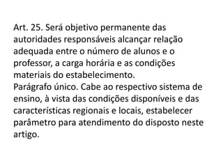 Art. 25. Será objetivo permanente das
autoridades responsáveis alcançar relação
adequada entre o número de alunos e o
professor, a carga horária e as condições
materiais do estabelecimento.
Parágrafo único. Cabe ao respectivo sistema de
ensino, à vista das condições disponíveis e das
características regionais e locais, estabelecer
parâmetro para atendimento do disposto neste
artigo.
 